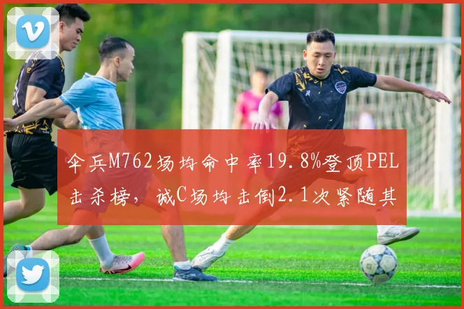 伞兵M762场均命中率19.8%登顶PEL击杀榜，诚C场均击倒2.1次紧随其后