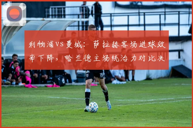 利物浦vs曼城：萨拉赫客场进球效率下降，哈兰德主场统治力对比决定争冠走势