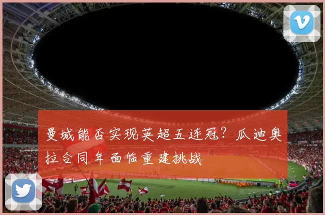 曼城能否实现英超五连冠？瓜迪奥拉合同年面临重建挑战