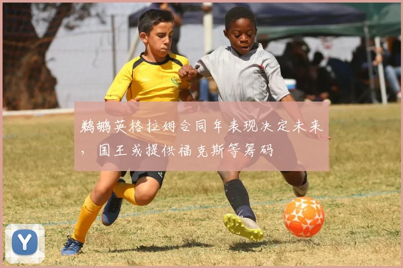 鹈鹕英格拉姆合同年表现决定未来，国王或提供福克斯等筹码