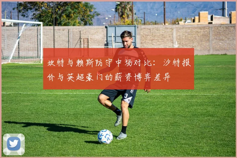 坎特与赖斯防守中场对比：沙特报价与英超豪门的薪资博弈差异