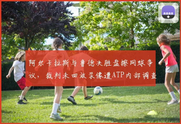 阿尔卡拉斯与鲁德决胜盘擦网球争议，裁判未回放录像遭ATP内部调查