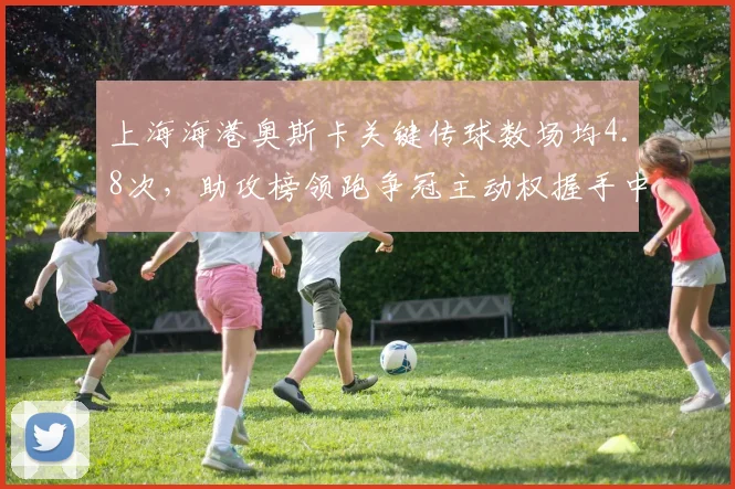 上海海港奥斯卡关键传球数场均4.8次，助攻榜领跑争冠主动权握手中